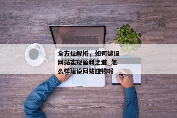 全方位解析，如何建設(shè)網(wǎng)站實(shí)現(xiàn)盈利之道_怎么樣建設(shè)網(wǎng)站賺錢呢