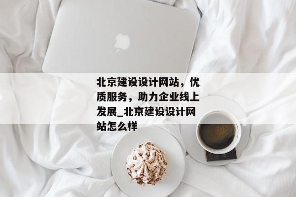 北京建設(shè)設(shè)計(jì)網(wǎng)站，優(yōu)質(zhì)服務(wù)，助力企業(yè)線上發(fā)展_北京建設(shè)設(shè)計(jì)網(wǎng)站怎么樣
