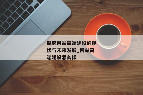 探究網(wǎng)站高端建設(shè)的現(xiàn)狀與未來發(fā)展_網(wǎng)站高端建設(shè)怎么樣