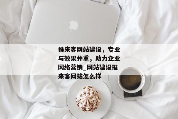 推來客網(wǎng)站建設(shè)，專業(yè)與效果并重，助力企業(yè)網(wǎng)絡(luò)營(yíng)銷_網(wǎng)站建設(shè)推來客網(wǎng)站怎么樣
