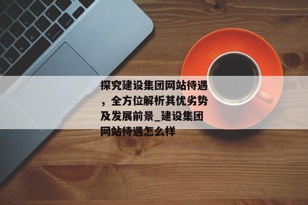 探究建設(shè)集團網(wǎng)站待遇，全方位解析其優(yōu)劣勢及發(fā)展前景_建設(shè)集團網(wǎng)站待遇怎么樣