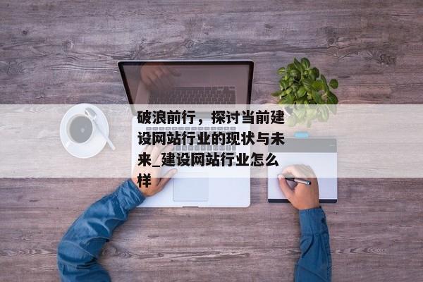 破浪前行，探討當(dāng)前建設(shè)網(wǎng)站行業(yè)的現(xiàn)狀與未來_建設(shè)網(wǎng)站行業(yè)怎么樣
