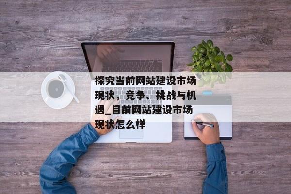 探究當(dāng)前網(wǎng)站建設(shè)市場(chǎng)現(xiàn)狀，競爭、挑戰(zhàn)與機(jī)遇_目前網(wǎng)站建設(shè)市場(chǎng)現(xiàn)狀怎么樣