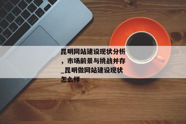 昆明網站建設現(xiàn)狀分析，市場前景與挑戰(zhàn)并存_昆明做網站建設現(xiàn)狀怎么樣