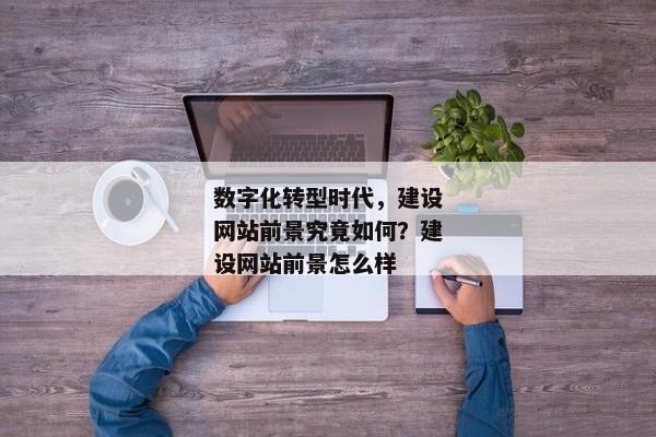 數(shù)字化轉(zhuǎn)型時(shí)代，建設(shè)網(wǎng)站前景究竟如何？建設(shè)網(wǎng)站前景怎么樣