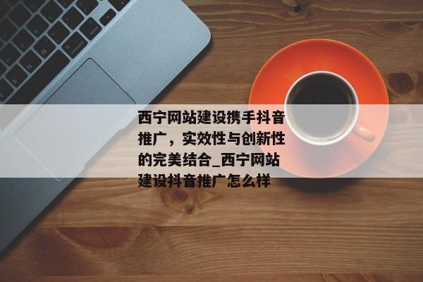 西寧網(wǎng)站建設(shè)攜手抖音推廣，實(shí)效性與創(chuàng)新性的完美結(jié)合_西寧網(wǎng)站建設(shè)抖音推廣怎么樣