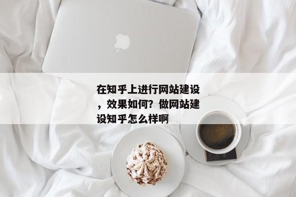 在知乎上進(jìn)行網(wǎng)站建設(shè)，效果如何？做網(wǎng)站建設(shè)知乎怎么樣啊