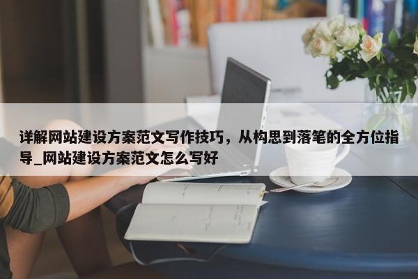 詳解網(wǎng)站建設(shè)方案范文寫作技巧，從構(gòu)思到落筆的全方位指導(dǎo)_網(wǎng)站建設(shè)方案范文怎么寫好