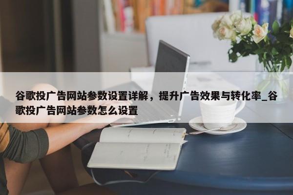 谷歌投廣告網(wǎng)站參數(shù)設(shè)置詳解，提升廣告效果與轉(zhuǎn)化率_谷歌投廣告網(wǎng)站參數(shù)怎么設(shè)置