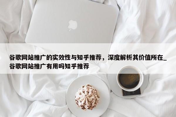 谷歌網(wǎng)站推廣的實效性與知乎推薦，深度解析其價值所在_谷歌網(wǎng)站推廣有用嗎知乎推薦