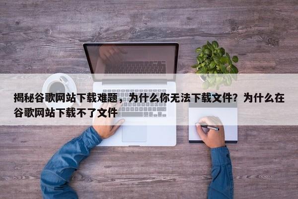 揭秘谷歌網(wǎng)站下載難題，為什么你無(wú)法下載文件？為什么在谷歌網(wǎng)站下載不了文件