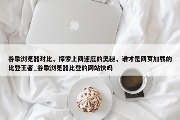 谷歌瀏覽器對(duì)比，探索上網(wǎng)速度的奧秘，誰才是網(wǎng)頁加載的比登王者_(dá)谷歌瀏覽器比登的網(wǎng)站快嗎
