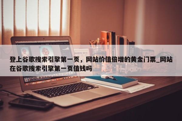 登上谷歌搜索引擎第一頁(yè)，網(wǎng)站價(jià)值倍增的黃金門票_網(wǎng)站在谷歌搜索引擎第一頁(yè)值錢嗎