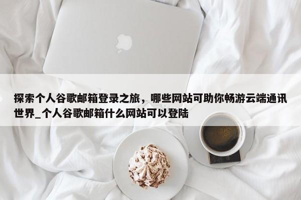 探索個(gè)人谷歌郵箱登錄之旅，哪些網(wǎng)站可助你暢游云端通訊世界_個(gè)人谷歌郵箱什么網(wǎng)站可以登陸