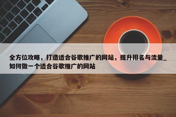 全方位攻略，打造適合谷歌推廣的網(wǎng)站，提升排名與流量_如何做一個適合谷歌推廣的網(wǎng)站