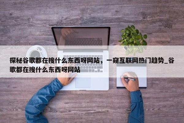 探秘谷歌都在搜什么東西呀網站，一窺互聯(lián)網熱門趨勢_谷歌都在搜什么東西呀網站