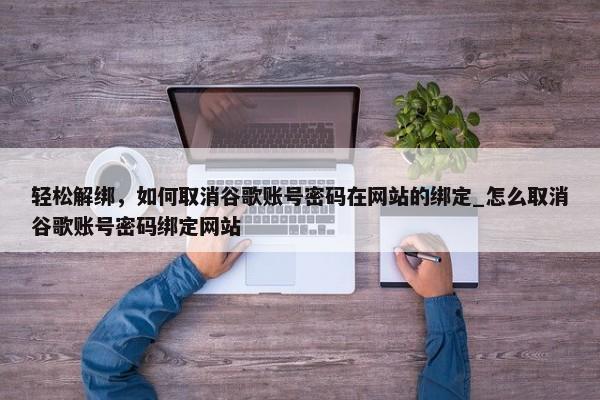輕松解綁，如何取消谷歌賬號密碼在網站的綁定_怎么取消谷歌賬號密碼綁定網站
