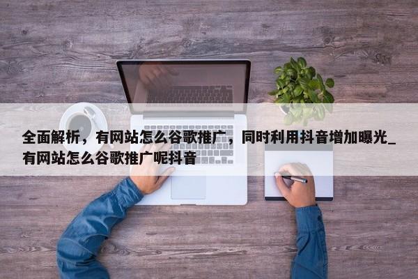 全面解析，有網(wǎng)站怎么谷歌推廣，同時(shí)利用抖音增加曝光_有網(wǎng)站怎么谷歌推廣呢抖音