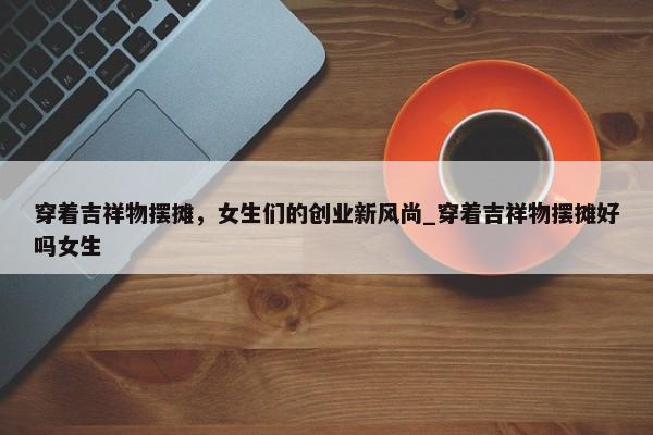 穿著吉祥物擺攤，女生們的創(chuàng)業(yè)新風(fēng)尚_穿著吉祥物擺攤好嗎女生