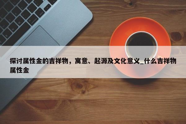 探討屬性金的吉祥物，寓意、起源及文化意義_什么吉祥物屬性金