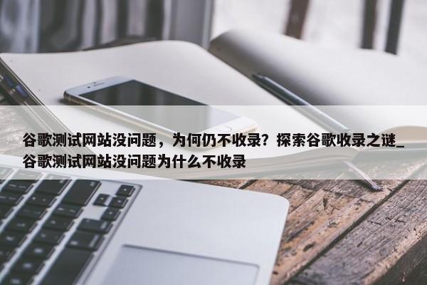 谷歌測試網站沒問題，為何仍不收錄？探索谷歌收錄之謎_谷歌測試網站沒問題為什么不收錄