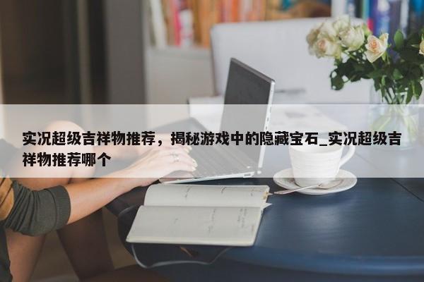 實(shí)況超級(jí)吉祥物推薦，揭秘游戲中的隱藏寶石_實(shí)況超級(jí)吉祥物推薦哪個(gè)