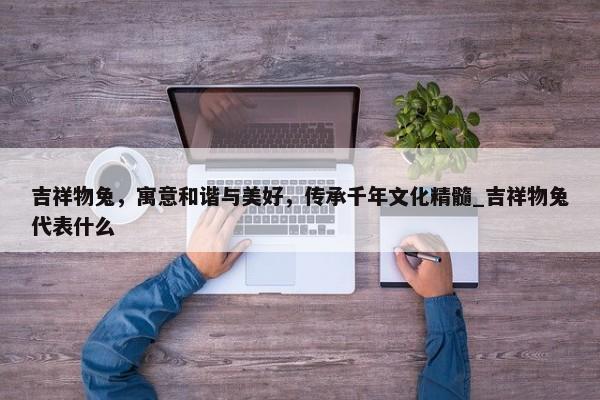 吉祥物兔，寓意和諧與美好，傳承千年文化精髓_吉祥物兔代表什么
