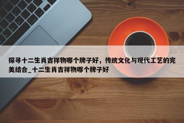 探尋十二生肖吉祥物哪個(gè)牌子好，傳統(tǒng)文化與現(xiàn)代工藝的完美結(jié)合_十二生肖吉祥物哪個(gè)牌子好