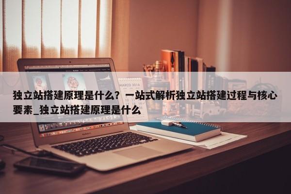 獨(dú)立站搭建原理是什么？一站式解析獨(dú)立站搭建過程與核心要素_獨(dú)立站搭建原理是什么