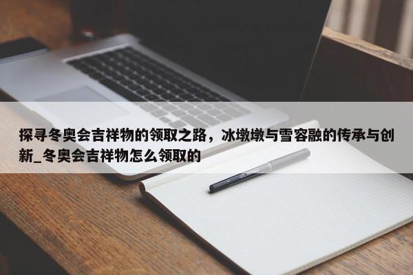 探尋冬奧會吉祥物的領取之路，冰墩墩與雪容融的傳承與創(chuàng)新_冬奧會吉祥物怎么領取的