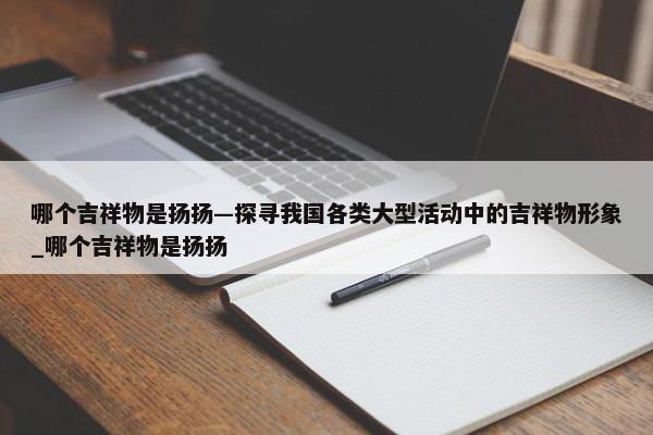 哪個吉祥物是揚揚—探尋我國各類大型活動中的吉祥物形象_哪個吉祥物是揚揚
