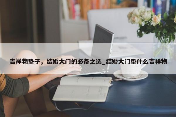 吉祥物墊子，結(jié)婚大門的必備之選_結(jié)婚大門墊什么吉祥物