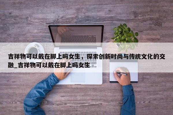 吉祥物可以戴在腳上嗎女生，探索創(chuàng)新時尚與傳統(tǒng)文化的交融_吉祥物可以戴在腳上嗎女生