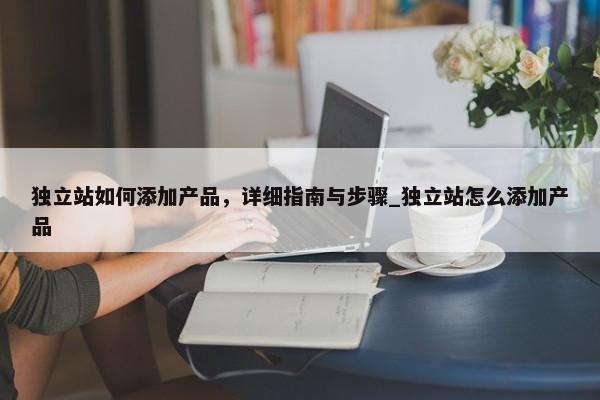 獨(dú)立站如何添加產(chǎn)品，詳細(xì)指南與步驟_獨(dú)立站怎么添加產(chǎn)品