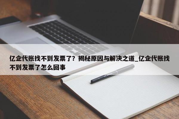 億企代賬找不到發(fā)票了？揭秘原因與解決之道_億企代賬找不到發(fā)票了怎么回事