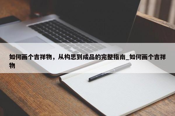 如何畫個吉祥物，從構(gòu)思到成品的完整指南_如何畫個吉祥物
