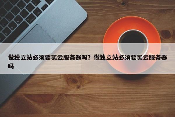 做獨(dú)立站必須要買(mǎi)云服務(wù)器嗎？做獨(dú)立站必須要買(mǎi)云服務(wù)器嗎