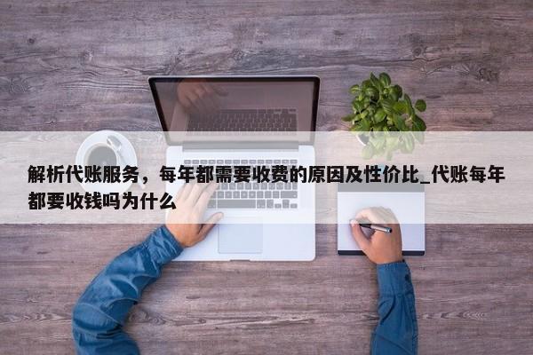 解析代賬服務(wù)，每年都需要收費(fèi)的原因及性價比_代賬每年都要收錢嗎為什么