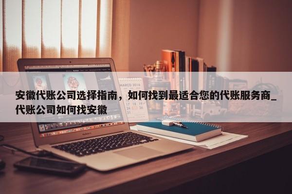 安徽代賬公司選擇指南，如何找到最適合您的代賬服務(wù)商_代賬公司如何找安徽