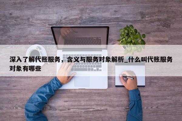深入了解代賬服務(wù)，含義與服務(wù)對(duì)象解析_什么叫代賬服務(wù)對(duì)象有哪些