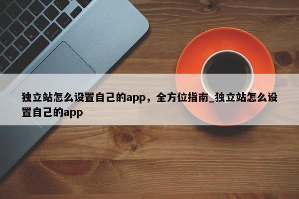 獨立站怎么設(shè)置自己的app，全方位指南_獨立站怎么設(shè)置自己的app