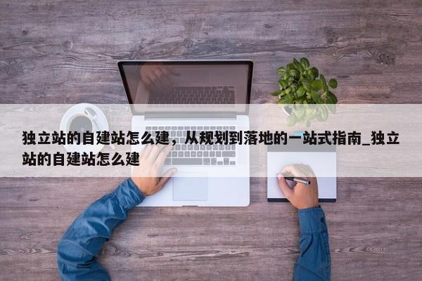 獨(dú)立站的自建站怎么建，從規(guī)劃到落地的一站式指南_獨(dú)立站的自建站怎么建