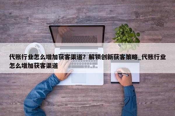 代賬行業(yè)怎么增加獲客渠道？解鎖創(chuàng)新獲客策略_代賬行業(yè)怎么增加獲客渠道
