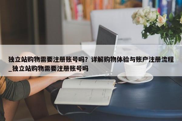 獨(dú)立站購(gòu)物需要注冊(cè)賬號(hào)嗎？詳解購(gòu)物體驗(yàn)與賬戶注冊(cè)流程_獨(dú)立站購(gòu)物需要注冊(cè)賬號(hào)嗎