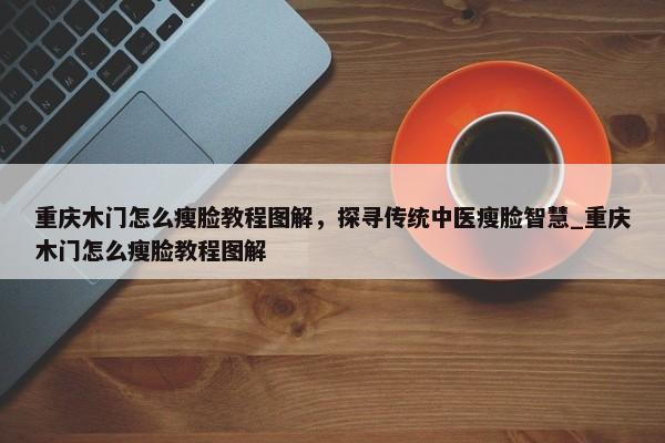 重慶木門怎么瘦臉教程圖解，探尋傳統(tǒng)中醫(yī)瘦臉智慧_重慶木門怎么瘦臉教程圖解
