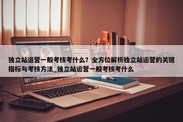 獨立站運營一般考核考什么？全方位解析獨立站運營的關鍵指標與考核方法_獨立站運營一般考核考什么