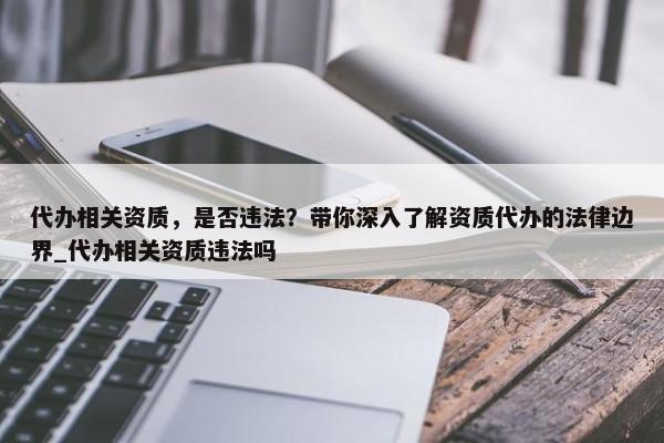 代辦相關(guān)資質(zhì)，是否違法？帶你深入了解資質(zhì)代辦的法律邊界_代辦相關(guān)資質(zhì)違法嗎