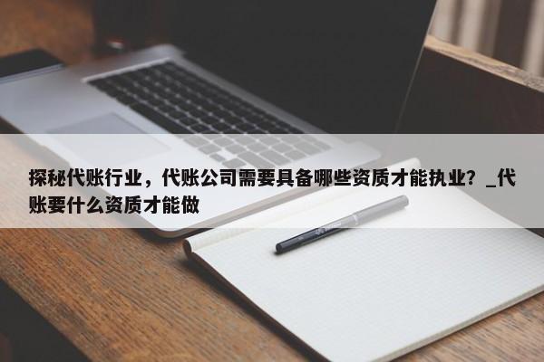 探秘代賬行業(yè)，代賬公司需要具備哪些資質(zhì)才能執(zhí)業(yè)？_代賬要什么資質(zhì)才能做