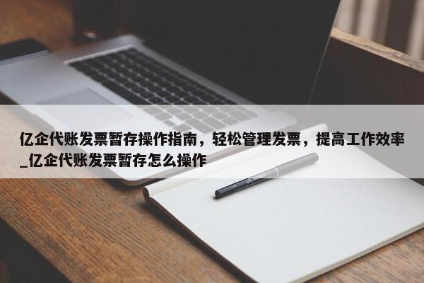 億企代賬發(fā)票暫存操作指南，輕松管理發(fā)票，提高工作效率_億企代賬發(fā)票暫存怎么操作