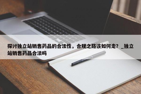 探討?yīng)毩⒄句N(xiāo)售藥品的合法性，合規(guī)之路該如何走？_獨(dú)立站銷(xiāo)售藥品合法嗎